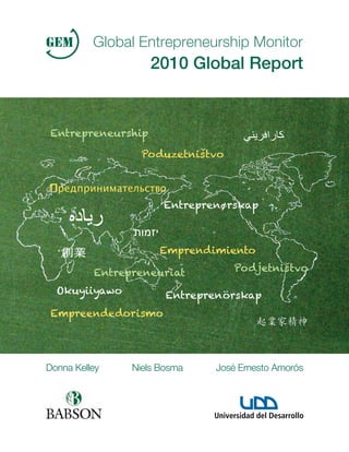 Global Entrepreneurship Monitor
                    2010 Global Report


 Entrepreneurship

                  Poduzetnistvo
                           ´´



                      O
                      Entreprenørskap



                      Emprendimiento

          Entrepreneuriat         Podjetnistvo
                                          ´´


  Okuyiiyawo           Entreprenörskap
 Empreendedorismo




Donna Kelley    Niels Bosma   José Ernesto Amorós
 