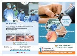 WHYCHOOSEGEM?
l Most Advanced Modular Operating Suites
l All OT's Equipped with latest HD Imaging System and advanced energy
systems for safe surgery
l Systematic protocol based management of all disorders
l Lowest complication rates
l Application of fast-track pathway after all surgeries enabling
early post OP recovery
l Most advanced Sterilization systems enabling nil Infection Rates
l Experienced surgeons trained exclusively by Dr. C. Palanivelu
Commitment
to the
Community
T i r u p u r C o i m b a t o r e|
Laparoscopy
Gastroenterology
Website : www.gemhospital.in www.obesitysurgeryindia.com
#45, Pankaja Mill Road, Ramanathapuram
Coimbatore, Tamil Nadu - 641045
Tel : 0422 232 4105 | Email : info@geminstitute.in
#97, 2nd Street,
60 Ft Road Tirupur - 641 102
Tel : 0421 - 432 5678 | Email : tirupur@geminstitute.in
Hernia Care
1
STOP
Solution for all
Gastro Diseases
Asia’s Advanced Gastroentrology Centre Now @ TIRUPUR
For Appointments: +91 - 96007 22555
 
