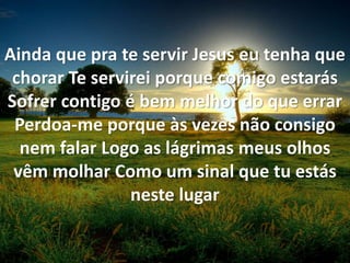 Ainda que pra te servir Jesus eu tenha que
chorar Te servirei porque comigo estarás
Sofrer contigo é bem melhor do que errar
Perdoa-me porque às vezes não consigo
nem falar Logo as lágrimas meus olhos
vêm molhar Como um sinal que tu estás
neste lugar
 