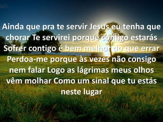 Ainda que pra te servir Jesus eu tenha que
chorar Te servirei porque comigo estarás
Sofrer contigo é bem melhor do que errar
Perdoa-me porque às vezes não consigo
nem falar Logo as lágrimas meus olhos
vêm molhar Como um sinal que tu estás
neste lugar
 