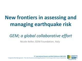 New frontiers in assessing and 
managing earthquake risk 
GEM; a global collaborative effort 
5th International Disaster and Risk Conference IDRC 2014 
‘Integrative Risk Management - The role of science, technology & practice‘ • 24-28 August 2014 • Davos • Switzerland 
www.grforum.org 
Nicole Keller, GEM Foundation, Italy 
 