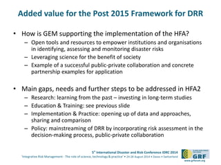 Added value for the Post 2015 Framework for DRR 
• How is GEM supporting the implementation of the HFA? 
– Open tools and resources to empower institutions and organisations 
5th International Disaster and Risk Conference IDRC 2014 
‘Integrative Risk Management - The role of science, technology & practice‘ • 24-28 August 2014 • Davos • Switzerland 
www.grforum.org 
in identifying, assessing and monitoring disaster risks 
– Leveraging science for the benefit of society 
– Example of a successful public-private collaboration and concrete 
partnership examples for application 
• Main gaps, needs and further steps to be addressed in HFA2 
– Research: learning from the past – investing in long-term studies 
– Education & Training: see previous slide 
– Implementation & Practice: opening up of data and approaches, 
sharing and comparison 
– Policy: mainstreaming of DRR by incorporating risk assessment in the 
decision-making process, public-private collaboration 
