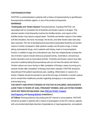 CONTRAINDICATIONS
FACTIVE is contraindicated in patients with a history of hypersensitivity to gemifloxacin,
fluoroquinolone antibiotic agents, or any of the product components.
WARNINGS
Tendinopathy and Tendon Rupture: Fluoroquinolones, including FACTIVE, are
associated with an increased risk of tendinitis and tendon rupture in all ages. This
adverse reaction most frequently involves the Achilles tendon, and rupture of the
Achilles tendon may require surgical repair. Tendinitis and tendon rupture in the rotator
cuff (the shoulder), the hand, the biceps, the thumb, and other tendon sites have also
been reported. The risk of developing fluoroquinolone-associated tendinitis and tendon
rupture is further increased in older patients usually over 60 years of age, in those
taking corticosteroid drugs, and in patients with kidney, heart or lung transplants.
Factors, in addition to age and corticosteroid use, that may independently increase the
risk of tendon rupture include strenuous physical activity, renal failure, and previous
tendon disorders such as rheumatoid arthritis. Tendinitis and tendon rupture have also
occurred in patients taking fluoroquinolones who do not have the above risk factors.
Tendon rupture can occur during or after completion of therapy; cases occurring up to
several months after completion of therapy have been reported. FACTIVE should be
discontinued if the patient experiences pain, swelling, inflammation or rupture of a
tendon. Patients should be advised to rest at the first sign of tendinitis or tendon rupture,
and to contact their healthcare provider regarding changing to a non-quinolone
antimicrobial drug.
THE SAFETY AND EFFECTIVENESS OF FACTIVE IN CHILDREN, ADOLESCENTS
(LESS THAN 18 YEARS OF AGE), PREGNANT WOMEN, AND LACTATING WOMEN
HAVE NOT BEEN ESTABLISHED. (See PRECAUTIONS: Pediatric
Use,Pregnancy and Nursing Mothers subsections.)
QT Effects: Fluoroquinolones may prolong the QT interval in some patients. FACTIVE
should be avoided in patients with a history of prolongation of the QTc interval, patients
with uncorrected electrolyte disorders (hypokalemia or hypomagnesemia), and patients
 