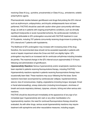 receiving Class IA (e.g., quinidine, procainamide) or Class III (e.g., amiodarone, sotalol)
antiarrhythmic agents.
Pharmacokinetic studies between gemifloxacin and drugs that prolong the QTc interval
such as erythromycin, antipsychotics, and tricyclic antidepressants have not been
performed. FACTIVE should be used with caution when given concurrently with these
drugs, as well as in patients with ongoing proarrhythmic conditions, such as clinically
significant bradycardia or acute myocardial ischemia. No cardiovascular morbidity or
mortality attributable to QTc prolongation occurred with FACTIVE treatment in over
8119 patients, including 707 patients concurrently receiving drugs known to prolong the
QTc interval and 7 patients with hypokalemia.
The likelihood of QTc prolongation may increase with increasing dose of the drug;
therefore, the recommended dose should not be exceeded especially in patients with
renal or hepatic impairment where the Cmax and AUC are slightly higher. QTc
prolongation may lead to an increased risk for ventricular arrhythmias including torsades
de pointes. The maximal change in the QTc interval occurs approximately 5-10 hours
following oral administration of gemifloxacin.
Hypersensitivity Reactions: Serious hypersensitivity and/or anaphylactic reactions have
been reported in patients receiving fluoroquinolone therapy, including FACTIVE.
Hypersensitivity reactions reported in patients receiving fluoroquinolone therapy have
occasionally been fatal. These reactions may occur following the first dose. Some
reactions have been accompanied by cardiovascular collapse, hypotension/shock,
seizure, loss of consciousness, tingling, angioedema (including tongue, laryngeal, throat
or facial edema/swelling), airway obstruction (including bronchospasm, shortness of
breath and acute respiratory distress), dyspnea, urticaria, itching and other serious skin
reactions.
FACTIVE should be discontinued immediately at the appearance of any sign of an
immediate type I hypersensitivity skin rash or any other manifestation of a
hypersensitivity reaction; the need for continued fluoroquinolone therapy should be
evaluated. As with other drugs, serious acute hypersensitivity reactions may require
treatment with epinephrine and other resuscitative measures, including oxygen,
 