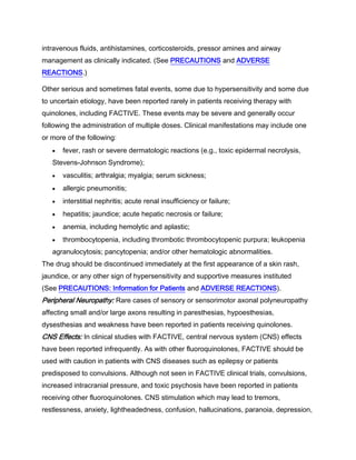 intravenous fluids, antihistamines, corticosteroids, pressor amines and airway
management as clinically indicated. (See PRECAUTIONS and ADVERSE
REACTIONS.)
Other serious and sometimes fatal events, some due to hypersensitivity and some due
to uncertain etiology, have been reported rarely in patients receiving therapy with
quinolones, including FACTIVE. These events may be severe and generally occur
following the administration of multiple doses. Clinical manifestations may include one
or more of the following:
fever, rash or severe dermatologic reactions (e.g., toxic epidermal necrolysis,
Stevens-Johnson Syndrome);
vasculitis; arthralgia; myalgia; serum sickness;
allergic pneumonitis;
interstitial nephritis; acute renal insufficiency or failure;
hepatitis; jaundice; acute hepatic necrosis or failure;
anemia, including hemolytic and aplastic;
thrombocytopenia, including thrombotic thrombocytopenic purpura; leukopenia
agranulocytosis; pancytopenia; and/or other hematologic abnormalities.
The drug should be discontinued immediately at the first appearance of a skin rash,
jaundice, or any other sign of hypersensitivity and supportive measures instituted
(See PRECAUTIONS: Information for Patients and ADVERSE REACTIONS).
Peripheral Neuropathy: Rare cases of sensory or sensorimotor axonal polyneuropathy
affecting small and/or large axons resulting in paresthesias, hypoesthesias,
dysesthesias and weakness have been reported in patients receiving quinolones.
CNS Effects: In clinical studies with FACTIVE, central nervous system (CNS) effects
have been reported infrequently. As with other fluoroquinolones, FACTIVE should be
used with caution in patients with CNS diseases such as epilepsy or patients
predisposed to convulsions. Although not seen in FACTIVE clinical trials, convulsions,
increased intracranial pressure, and toxic psychosis have been reported in patients
receiving other fluoroquinolones. CNS stimulation which may lead to tremors,
restlessness, anxiety, lightheadedness, confusion, hallucinations, paranoia, depression,
 