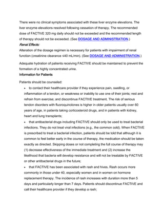 There were no clinical symptoms associated with these liver enzyme elevations. The
liver enzyme elevations resolved following cessation of therapy. The recommended
dose of FACTIVE 320 mg daily should not be exceeded and the recommended length
of therapy should not be exceeded. (See DOSAGE AND ADMINISTRATION.)
Renal Effects:
Alteration of the dosage regimen is necessary for patients with impairment of renal
function (creatinine clearance ≤40 mL/min). (See DOSAGE AND ADMINISTRATION.)
Adequate hydration of patients receiving FACTIVE should be maintained to prevent the
formation of a highly concentrated urine.
Information for Patients
Patients should be counseled:
to contact their healthcare provider if they experience pain, swelling, or
inflammation of a tendon, or weakness or inability to use one of their joints; rest and
refrain from exercise; and discontinue FACTIVE treatment. The risk of serious
tendon disorders with fluoroquinolones is higher in older patients usually over 60
years of age, in patients taking corticosteroid drugs, and in patients with kidney,
heart and lung transplants;
that antibacterial drugs including FACTIVE should only be used to treat bacterial
infections. They do not treat viral infections (e.g., the common cold). When FACTIVE
is prescribed to treat a bacterial infection, patients should be told that although it is
common to feel better early in the course of therapy, the medication should be taken
exactly as directed. Skipping doses or not completing the full course of therapy may
(1) decrease effectiveness of the immediate treatment and (2) increase the
likelihood that bacteria will develop resistance and will not be treatable by FACTIVE
or other antibacterial drugs in the future;
that FACTIVE has been associated with rash and hives. Rash occurs more
commonly in those under 40, especially women and in women on hormone
replacement therapy. The incidence of rash increases with duration more than 5
days and particularly longer than 7 days. Patients should discontinue FACTIVE and
call their healthcare provider if they develop a rash;
 
