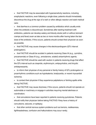that FACTIVE may be associated with hypersensitivity reactions, including
anaphylactic reactions, even following a single dose; patients should immediately
discontinue the drug at the sign of a rash or other allergic reaction and seek medical
care;
that diarrhea is a common problem caused by antibiotics which usually ends
when the antibiotic is discontinued. Sometimes after starting treatment with
antibiotics, patients can develop watery and bloody stools (with or without stomach
cramps and fever) even as late as two or more months after having taken the last
dose of the antibiotic. If this occurs, patients should contact their physician as soon
as possible;
that FACTIVE may cause changes in the electrocardiogram (QTc interval
prolongation);
that FACTIVE should be avoided in patients receiving Class IA (e.g., quinidine,
procainamide) or Class III (e.g., amiodarone, sotalol) antiarrhythmic agents;
that FACTIVE should be used with caution in patients receiving drugs that affect
the QTc interval such as cisapride, erythromycin, antipsychotics, and tricyclic
antidepressants;
to inform their physician of any personal or family history of QTc prolongation or
proarrhythmic conditions such as hypokalemia, bradycardia, or recent myocardial
ischemia;
to contact their physician if they experience palpitations or fainting spells while
taking FACTIVE;
that FACTIVE may cause dizziness; if this occurs, patients should not operate an
automobile or machinery or engage in activities requiring mental alertness or
coordination;
that convulsions have been reported in patients receiving quinolones. Patients
should notify their physician before taking FACTIVE if they have a history of
convulsions, seizures, or epilepsy;
that other central nervous system problems such as tremors, restlessness,
lightheadedness, confusion and hallucinations may occur rarely;
 