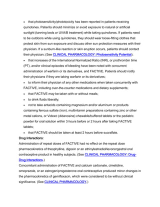 that photosensitivity/phototoxicity has been reported in patients receiving
quinolones. Patients should minimize or avoid exposure to natural or artificial
sunlight (tanning beds or UVA/B treatment) while taking quinolones. If patients need
to be outdoors while using quinolones, they should wear loose-fitting clothes that
protect skin from sun exposure and discuss other sun protection measures with their
physician. If a sunburn-like reaction or skin eruption occurs, patients should contact
their physician; (See CLINICAL PHARMACOLOGY: Photosensitivity Potential);
that increases of the International Normalized Ratio (INR), or prothrombin time
(PT), and/or clinical episodes of bleeding have been noted with concurrent
administration of warfarin or its derivatives, and FACTIVE. Patients should notify
their physicians if they are taking warfarin or its derivatives;
to inform their physician of any other medications when taken concurrently with
FACTIVE, including over-the-counter medications and dietary supplements;
that FACTIVE may be taken with or without meals;
to drink fluids liberally;
not to take antacids containing magnesium and/or aluminum or products
containing ferrous sulfate (iron), multivitamin preparations containing zinc or other
metal cations, or Videx® (didanosine) chewable/buffered tablets or the pediatric
powder for oral solution within 3 hours before or 2 hours after taking FACTIVE
tablets;
that FACTIVE should be taken at least 2 hours before sucralfate.
Drug Interactions:
Administration of repeat doses of FACTIVE had no effect on the repeat dose
pharmacokinetics of theophylline, digoxin or an ethinylestradiol/levonorgestrol oral
contraceptive product in healthy subjects. (See CLINICAL PHARMACOLOGY: Drug-
Drug Interactions.)
Concomitant administration of FACTIVE and calcium carbonate, cimetidine,
omeprazole, or an estrogen/progesterone oral contraceptive produced minor changes in
the pharmacokinetics of gemifloxacin, which were considered to be without clinical
significance. (See CLINICAL PHARMACOLOGY.)
 