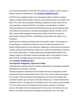 Concomitant administration of FACTIVE with probenecid resulted in a 45% increase in
systemic exposure to gemifloxacin. (See CLINICAL PHARMACOLOGY.)
FACTIVE had no significant effect on the anticoagulant effect of warfarin in healthy
subjects on stable warfarin therapy. However, post-marketing reports of increases in the
INR, or PT, and/or clinical episodes of bleeding in patients have been noted with the
use of quinolones, including FACTIVE, and warfarin, or its derivatives. In addition,
infectious disease and its accompanying inflammatory process, age and general status
of the patient are risk factors for increased anticoagulation activity. Therefore, the PT,
INR or other suitable coagulation test should be closely monitored if a quinolone
antimicrobial, including FACTIVE, is administered concomitantly with warfarin or its
derivatives.
Quinolones form chelates with alkaline earth and transition metals. The absorption of
oral gemifloxacin is significantly reduced by the concomitant administration of an
antacid containing aluminum and magnesium. Magnesium- and/or aluminum-containing
antacids, products containing ferrous sulfate (iron), multivitamin preparations containing
zinc or other metal cations, or Videx® (didanosine) chewable/buffered tablets or the
pediatric powder for oral solution should not be taken within 3 hours before or 2 hours
after FACTIVE. Sucralfate should not be taken within 2 hours of FACTIVE.
(See CLINICAL PHARMACOLOGY.)
Carcinogenesis, Mutagenesis, Impairment of Fertility
Carcinogenesis: Long term studies in animals to determine the carcinogenic potential of
gemifloxacin have not been conducted.
Photocarcinogenesis: Gemifloxacin did not shorten the time to development of UVR-
induced skin tumors in hairless albino (Skh-1) mice; thus, it was not photocarcinogenic
in this model. These mice received oral gemifloxacin and concurrent irradiation with
simulated sunlight 5 days per week for 40 weeks followed by a 12-week treatment-free
observation period. The daily dose of UV radiation used in this study was approximately
1/3 of the minimal dose of UV radiation that would induce erythema in Caucasian
humans. The median time to the development of skin tumors in the hairless mice was
similar in the vehicle control group (36 weeks) and those given up to 100 mg/kg
 
