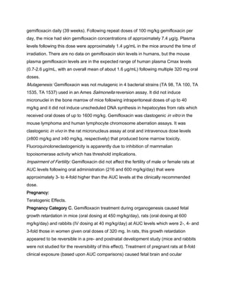 gemifloxacin daily (39 weeks). Following repeat doses of 100 mg/kg gemifloxacin per
day, the mice had skin gemifloxacin concentrations of approximately 7.4 μg/g. Plasma
levels following this dose were approximately 1.4 μg/mL in the mice around the time of
irradiation. There are no data on gemifloxacin skin levels in humans, but the mouse
plasma gemifloxacin levels are in the expected range of human plasma Cmax levels
(0.7-2.6 μg/mL, with an overall mean of about 1.6 μg/mL) following multiple 320 mg oral
doses.
Mutagenesis: Gemifloxacin was not mutagenic in 4 bacterial strains (TA 98, TA 100, TA
1535, TA 1537) used in an Ames Salmonella reversion assay. It did not induce
micronuclei in the bone marrow of mice following intraperitoneal doses of up to 40
mg/kg and it did not induce unscheduled DNA synthesis in hepatocytes from rats which
received oral doses of up to 1600 mg/kg. Gemifloxacin was clastogenic in vitro in the
mouse lymphoma and human lymphocyte chromosome aberration assays. It was
clastogenic in vivo in the rat micronucleus assay at oral and intravenous dose levels
(≥800 mg/kg and ≥40 mg/kg, respectively) that produced bone marrow toxicity.
Fluoroquinoloneclastogenicity is apparently due to inhibition of mammalian
topoisomerase activity which has threshold implications.
Impairment of Fertility: Gemifloxacin did not affect the fertility of male or female rats at
AUC levels following oral administration (216 and 600 mg/kg/day) that were
approximately 3- to 4-fold higher than the AUC levels at the clinically recommended
dose.
Pregnancy:
Teratogenic Effects.
Pregnancy Category C. Gemifloxacin treatment during organogenesis caused fetal
growth retardation in mice (oral dosing at 450 mg/kg/day), rats (oral dosing at 600
mg/kg/day) and rabbits (IV dosing at 40 mg/kg/day) at AUC levels which were 2-, 4- and
3-fold those in women given oral doses of 320 mg. In rats, this growth retardation
appeared to be reversible in a pre- and postnatal development study (mice and rabbits
were not studied for the reversibility of this effect). Treatment of pregnant rats at 8-fold
clinical exposure (based upon AUC comparisons) caused fetal brain and ocular
 