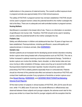 malformations in the presence of maternal toxicity. The overall no-effect exposure level
in pregnant animals was approximately 0.8 to 3-fold clinical exposure.
The safety of FACTIVE in pregnant women has not been established. FACTIVE should
not be used in pregnant women unless the potential benefit to the mother outweighs the
risk to the fetus. There are no adequate and well-controlled studies in pregnant women.
Nursing Mothers:
Gemifloxacin is excreted in the breast milk of rats. There is no information on excretion
of gemifloxacin into human milk. Therefore, FACTIVE should not be used in lactating
women unless the potential benefit to the mother outweighs the risk.
Pediatric Use:
Safety and effectiveness in children and adolescents less than 18 years of age have not
been established. Fluoroquinolones, including gemifloxacin, cause arthropathy and
osteochondrosis in immature animals. (See WARNINGS.)
Geriatric Use:
Geriatric patients are at increased risk for developing severe tendon disorders including
tendon rupture when being treated with a fluoroquinolone such as FACTIVE. This risk is
further increased in patients receiving concomitant corticosteroid therapy. Tendinitis or
tendon rupture can involve the Achilles, hand, shoulder, or other tendon sites and can
occur during or after completion of therapy; cases occurring up to several months after
fluoroquinolone treatment have been reported. Caution should be used when
prescribing FACTIVE to elderly patients especially those on corticosteroids. Patients
should be informed of this potential side effect and advised to discontinue FACTIVE and
contact their healthcare provider if any symptoms of tendinitis or tendon rupture occur
(See Boxed Warning, WARNINGS, and ADVERSE REACTIONS/Post-Marketing
Adverse Event Reports).
Of the total number of subjects in clinical studies of FACTIVE, 29% (2314) were 65 and
over, while 11% (865) were 75 and over. No overall difference in effectiveness was
observed between these subjects and younger subjects; the adverse event rate for this
group was similar to or lower than that for younger subjects with the exception that the
 