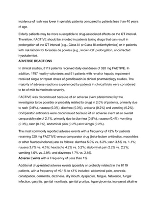 incidence of rash was lower in geriatric patients compared to patients less than 40 years
of age.
Elderly patients may be more susceptible to drug-associated effects on the QT interval.
Therefore, FACTIVE should be avoided in patients taking drugs that can result in
prolongation of the QT interval (e.g., Class IA or Class III antiarrhythmics) or in patients
with risk factors for torsades de pointes (e.g., known QT prolongation, uncorrected
hypokalemia).
ADVERSE REACTIONS
In clinical studies, 8119 patients received daily oral doses of 320 mg FACTIVE. In
addition, 1797 healthy volunteers and 81 patients with renal or hepatic impairment
received single or repeat doses of gemifloxacin in clinical pharmacology studies. The
majority of adverse reactions experienced by patients in clinical trials were considered
to be of mild to moderate severity.
FACTIVE was discontinued because of an adverse event (determined by the
investigator to be possibly or probably related to drug) in 2.0% of patients, primarily due
to rash (0.8%), nausea (0.3%), diarrhea (0.3%), urticaria (0.2%) and vomiting (0.2%).
Comparator antibiotics were discontinued because of an adverse event at an overall
comparable rate of 2.1%, primarily due to diarrhea (0.5%), nausea (0.4%), vomiting
(0.3%), rash (0.3%), abdominal pain (0.2%) and vertigo (0.2%).
The most commonly reported adverse events with a frequency of ≥2% for patients
receiving 320 mg FACTIVE versus comparator drug (beta-lactam antibiotics, macrolides
or other fluoroquinolones) are as follows: diarrhea 5.0% vs. 6.2%; rash 3.5% vs. 1.1%;
nausea 3.7% vs. 4.5%; headache 4.2% vs. 5.2%; abdominal pain 2.2% vs. 2.2%;
vomiting 1.6% vs. 2.0%; and dizziness 1.7% vs. 2.6%.
Adverse Events with a Frequency of Less than 1%
Additional drug-related adverse events (possibly or probably related) in the 8119
patients, with a frequency of >0.1% to ≤1% included: abdominal pain, anorexia,
constipation, dermatitis, dizziness, dry mouth, dyspepsia, fatigue, flatulence, fungal
infection, gastritis, genital moniliasis, genital pruritus, hyperglycemia, increased alkaline
 