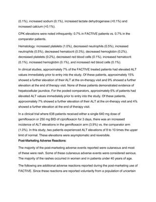 (0.1%), increased sodium (0.1%), increased lactate dehydrogenase (<0.1%) and
increased calcium (<0.1%).
CPK elevations were noted infrequently: 0.7% in FACTIVE patients vs. 0.7% in the
comparator patients.
Hematology: increased platelets (1.0%), decreased neutrophils (0.5%), increased
neutrophils (0.5%), decreased hematocrit (0.3%), decreased hemoglobin (0.2%),
decreased platelets (0.2%), decreased red blood cells (0.1%), increased hematocrit
(0.1%), increased hemoglobin (0.1%), and increased red blood cells (0.1%).
In clinical studies, approximately 7% of the FACTIVE treated patients had elevated ALT
values immediately prior to entry into the study. Of these patients, approximately 15%
showed a further elevation of their ALT at the on-therapy visit and 9% showed a further
elevation at the end of therapy visit. None of these patients demonstrated evidence of
hepatocellular jaundice. For the pooled comparators, approximately 6% of patients had
elevated ALT values immediately prior to entry into the study. Of these patients,
approximately 7% showed a further elevation of their ALT at the on-therapy visit and 4%
showed a further elevation at the end of therapy visit.
In a clinical trial where 638 patients received either a single 640 mg dose of
gemifloxacin or 250 mg BID of ciprofloxacin for 3 days, there was an increased
incidence of ALT elevations in the gemifloxacin arm (3.9%) vs. the comparator arm
(1.0%). In this study, two patients experienced ALT elevations of 8 to 10 times the upper
limit of normal. These elevations were asymptomatic and reversible.
Post-Marketing Adverse Reactions:
The majority of the post-marketing adverse events reported were cutaneous and most
of these were rash. Some of these cutaneous adverse events were considered serious.
The majority of the rashes occurred in women and in patients under 40 years of age.
The following are additional adverse reactions reported during the post-marketing use of
FACTIVE. Since these reactions are reported voluntarily from a population of uncertain
 