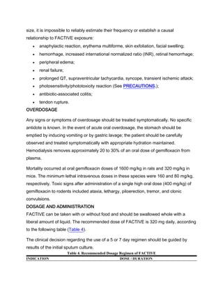 size, it is impossible to reliably estimate their frequency or establish a causal
relationship to FACTIVE exposure:
anaphylactic reaction, erythema multiforme, skin exfoliation, facial swelling;
hemorrhage, increased international normalized ratio (INR), retinal hemorrhage;
peripheral edema;
renal failure;
prolonged QT, supraventricular tachycardia, syncope, transient ischemic attack;
photosensitivity/phototoxicity reaction (See PRECAUTIONS.);
antibiotic-associated colitis;
tendon rupture.
OVERDOSAGE
Any signs or symptoms of overdosage should be treated symptomatically. No specific
antidote is known. In the event of acute oral overdosage, the stomach should be
emptied by inducing vomiting or by gastric lavage; the patient should be carefully
observed and treated symptomatically with appropriate hydration maintained.
Hemodialysis removes approximately 20 to 30% of an oral dose of gemifloxacin from
plasma.
Mortality occurred at oral gemifloxacin doses of 1600 mg/kg in rats and 320 mg/kg in
mice. The minimum lethal intravenous doses in these species were 160 and 80 mg/kg,
respectively. Toxic signs after administration of a single high oral dose (400 mg/kg) of
gemifloxacin to rodents included ataxia, lethargy, piloerection, tremor, and clonic
convulsions.
DOSAGE AND ADMINISTRATION
FACTIVE can be taken with or without food and should be swallowed whole with a
liberal amount of liquid. The recommended dose of FACTIVE is 320 mg daily, according
to the following table (Table 4).
The clinical decision regarding the use of a 5 or 7 day regimen should be guided by
results of the initial sputum culture.
Table 4. Recommended Dosage Regimen of FACTIVE
INDICATION DOSE / DURATION
 