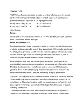 HOW SUPPLIED
FACTIVE (gemifloxacinmesylate) is available as white to off-white, oval, film-coated
tablets with breaklines and GE 320 debossed on both faces. Each tablet contains
gemifloxacinmesylate equivalent to 320 mg of gemifloxacin.
320 mg Unit of Use (CR*) 5's NDC 67707-320-05
320 mg Unit of Use (CR*) 7's NDC 67707-320-07
*Child Resistant
Storage
Store at 25ºC (77ºF); excursions permitted to 15º-30ºC (59º-86ºF) [see USP Controlled
Room Temperature]. Protect from light.
ANIMAL PHARMACOLOGY
Quinolones have been shown to cause arthropathy in immature animals. Degeneration
of articular cartilage occurred in juvenile dogs given at least 192 mg/kg/day gemifloxacin
in a 28-day study (producing about 6 times the systemic exposure at the clinical dose),
but not in mature dogs. There was no damage to the articular surfaces of joints in
immature rats given repeated doses of up to 800 mg/kg/day.
Some quinolones have been reported to have proconvulsant properties that are
potentiated by the concomitant administration of non-steroidal anti-inflammatory drugs
(NSAIDs). Gemifloxacin alone had effects in tests of behavior or CNS interaction
typically at doses of at least 160 mg/kg. No convulsions occurred in mice given the
active metabolite of the NSAID, fenbufen, followed by 80 mg/kg gemifloxacin.
Dogs given 192 mg/kg/day (about 6 times the systemic exposure at the clinical dose) for
28 days, or 24 mg/kg/day (approximately equivalent to the systemic exposure at the
clinical dose) for 13 weeks showed reversible increases in plasma ALT activities and
local periportal liver changes associated with blockage of small bile ducts by crystals
containing gemifloxacin.
Quinolones have been associated with prolongation of the electrocardiographic QT
interval in dogs. Gemifloxacin produced no effect on the QT interval in dogs dosed
 