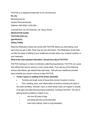FACTIVE is a registered trademark of LG Life Sciences.
Rx only
Manufactured for:
Oscient Pharmaceuticals
Waltham, MA 02451-1478 USA
Licensed from LG Life Sciences, Ltd. Seoul, Korea
MEDICATION GUIDE
FACTIVE® [FAC-tiv]
(gemifloxacin)
320mg Tablets
Read the Medication Guide that comes with FACTIVE before you start taking it and
each time you get a refill. There may be new information. This Medication Guide does
not take the place of talking to your healthcare provider about your medical condition or
your treatment.
What is the most important information I should know about FACTIVE?
FACTIVE belongs to a class of antibiotics called fluoroquinolones. FACTIVE can cause
side effects that may be serious or even cause death. If you get any of the following
serious side effects, get medical help right away. Talk with your healthcare provider
about whether you should continue to take FACTIVE.
Tendon rupture or swelling of the tendon (tendinitis)
Tendons are tough cords of tissue that connect muscles to bones.
Pain, swelling, tears, and inflammation of tendons including the back of
the ankle (Achilles), shoulder, hand, or other tendon sites can happen in people
of all ages who take fluoroquinolone antibiotics, including FACTIVE. The risk of
getting tendon problems is higher if you:
o are over 60 years of age
o are taking steroids (corticosteroids)
o have had a kidney, heart or lung transplant.
 