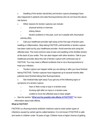 Swelling of the tendon (tendinitis) and tendon rupture (breakage) have
also happened in patients who take fluoroquinolones who do not have the above
risk factors.
Other reasons for tendon ruptures can include:
o physical activity or exercise
o kidney failure
o tendon problems in the past, such as in people with rheumatoid
arthritis (RA).
Call your healthcare provider right away at the first sign of tendon pain,
swelling or inflammation. Stop taking FACTIVE until tendinitis or tendon rupture
has been ruled out by your healthcare provider. Avoid exercise and using the
affected area. The most common area of pain and swelling is the Achilles tendon
at the back of your ankle. This can also happen with other tendons. Talk to your
healthcare provider about the risk of tendon rupture with continued use of
FACTIVE. You may need a different antibiotic that is not a fluoroquinolone to
treat your infection.
Tendon rupture can happen while you are taking or after you have finished
taking FACTIVE. Tendon ruptures have happened up to several months after
patients have finished taking their fluoroquinolone.
Get medical help right away if you get any of the following signs or
symptoms of a tendon rupture:
o hear or feel a snap or pop in a tendon area
o bruising right after an injury in a tendon area
o unable to move the affected area or bear weight
See the section “What are the possible side effects of FACTIVE?” for more
information about side effects.
What is FACTIVE?
FACTIVE is a fluoroquinolone antibiotic medicine used to treat certain types of
infections caused by certain germs called bacteria. It is not known if FACTIVE is safe
and works in children under 18 years of age. Children have a higher chance of getting
 