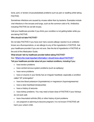 bone, joint, or tendon (musculoskeletal) problems such as pain or swelling while taking
FACTIVE.
Sometimes infections are caused by viruses rather than by bacteria. Examples include
viral infections in the sinuses and lungs, such as the common cold or flu. Antibiotics
including FACTIVE do not kill viruses.
Call your healthcare provider if you think your condition is not getting better while you
are taking FACTIVE.
Who should not take FACTIVE?
Do not take FACTIVE if you have ever had a severe allergic reaction to an antibiotic
known as a fluoroquinolone, or are allergic to any of the ingredients in FACTIVE. Ask
your healthcare provider if you are not sure. See the list of ingredients in FACTIVE at
the end of this Medication Guide.
What should I tell my healthcare provider before taking FACTIVE?
See “What is the most important information I should know about FACTIVE?”
Tell your healthcare provider about all your medical conditions, including if you:
have tendon problems
have central nervous system problems (such as epilepsy)
have nerve problems
have or anyone in your family has an irregular heartbeat, especially a condition
called “QT prolongation”
have low blood potassium (hypokalemia) or magnesium (hypomagnesemia)
have a slow heartbeat (bradycardia)
have a history of seizures
have kidney problems. You may need a lower dose of FACTIVE if your kidneys
do not work well.
have rheumatoid arthritis (RA) or other history of joint problems
are pregnant or planning to become pregnant. It is not known if FACTIVE will
harm your unborn child.
 
