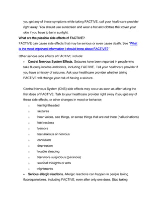you get any of these symptoms while taking FACTIVE, call your healthcare provider
right away. You should use sunscreen and wear a hat and clothes that cover your
skin if you have to be in sunlight.
What are the possible side effects of FACTIVE?
FACTIVE can cause side effects that may be serious or even cause death. See “What
is the most important information I should know about FACTIVE?”
Other serious side effects of FACTIVE include:
Central Nervous System Effects. Seizures have been reported in people who
take fluoroquinolone antibiotics, including FACTIVE. Tell your healthcare provider if
you have a history of seizures. Ask your healthcare provider whether taking
FACTIVE will change your risk of having a seizure.
Central Nervous System (CNS) side effects may occur as soon as after taking the
first dose of FACTIVE. Talk to your healthcare provider right away if you get any of
these side effects, or other changes in mood or behavior:
o feel lightheaded
o seizures
o hear voices, see things, or sense things that are not there (hallucinations)
o feel restless
o tremors
o feel anxious or nervous
o confusion
o depression
o trouble sleeping
o feel more suspicious (paranoia)
o suicidal thoughts or acts
o nightmares
Serious allergic reactions. Allergic reactions can happen in people taking
fluoroquinolones, including FACTIVE, even after only one dose. Stop taking
 
