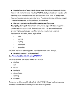 Intestine infection (Pseudomembranous colitis). Pseudomembranous colitis can
happen with most antibiotics, including FACTIVE. Call your healthcare provider right
away if you get watery diarrhea, diarrhea that does not go away, or bloody stools.
You may have stomach cramps and a fever. Pseudomembranous colitis can happen
2 or more months after you have finished your antibiotic.
Changes in sensation and possible nerve damage (Peripheral
Neuropathy). Damage to the nerves in arms, hands, legs, or feet can happen in
people taking fluoroquinolones, including FACTIVE. Talk with your healthcare
provider right away if you get any of the following symptoms of peripheral
neuropathy in your arms, hands, legs, or feet:
o pain
o burning
o tingling
o numbness
o weakness
FACTIVE may need to be stopped to prevent permanent nerve damage.
Sensitivity to sunlight (photosensitivity)
See “What should I avoid while taking FACTIVE?”
The most common side effects of FACTIVE include:
diarrhea
rash
nausea
headache
stomach pain
vomiting
dizziness
These are not all the possible side effects of FACTIVE. Tell your healthcare provider
about any side effect that bothers you or that does not go away.
 