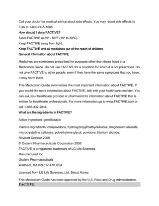 Call your doctor for medical advice about side effects. You may report side effects to
FDA at 1-800-FDA-1088.
How should I store FACTIVE?
Store FACTIVE at 59º - 86ºF (15º to 30ºC).
Keep FACTIVE away from light.
Keep FACTIVE and all medicines out of the reach of children.
General Information about FACTIVE
Medicines are sometimes prescribed for purposes other than those listed in a
Medication Guide. Do not use FACTIVE for a condition for which it is not prescribed. Do
not give FACTIVE to other people, even if they have the same symptoms that you have.
It may harm them.
This Medication Guide summarizes the most important information about FACTIVE. If
you would like more information about FACTIVE, talk with your healthcare provider. You
can ask your healthcare provider or pharmacist for information about FACTIVE that is
written for healthcare professionals. For more information go to www.FACTIVE.com or
call 1-866-432-2848.
What are the ingredients in FACTIVE?
Active ingredient: gemifloxacin
Inactive ingredients: crospovidone, hydroxypropylmethycellulose, magnesium stearate,
microcrystalline cellulose, polyethylene glycol, povidone, titanium dioxide.
Revised October 2008
© Oscient Pharmaceuticals Corporation 2008
FACTIVE is a registered trademark of LG Life Sciences.
Manufactured for:
Oscient Pharmaceuticals
Waltham, MA 02451-1478 USA
Licensed from LG Life Sciences, Ltd. Seoul, Korea
This Medication Guide has been approved by the U.S. Food and Drug Administration.
FACTIVE
 