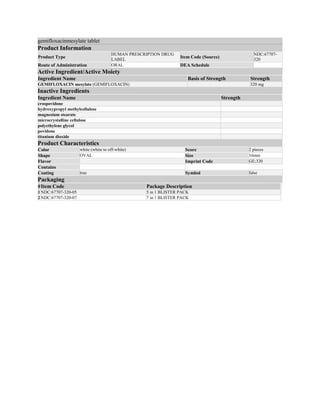 gemifloxacinmesylate tablet
Product Information
Product Type
HUMAN PRESCRIPTION DRUG
LABEL
Item Code (Source)
NDC:67707-
320
Route of Administration ORAL DEA Schedule
Active Ingredient/Active Moiety
Ingredient Name Basis of Strength Strength
GEMIFLOXACIN mesylate (GEMIFLOXACIN) 320 mg
Inactive Ingredients
Ingredient Name Strength
crospovidone
hydroxypropyl methylcellulose
magnesium stearate
microcrystalline cellulose
polyethylene glycol
povidone
titanium dioxide
Product Characteristics
Color white (white to off-white) Score 2 pieces
Shape OVAL Size 16mm
Flavor Imprint Code GE;320
Contains
Coating true Symbol false
Packaging
#Item Code Package Description
1 NDC:67707-320-05 5 in 1 BLISTER PACK
2 NDC:67707-320-07 7 in 1 BLISTER PACK
 