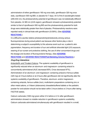 administration of either gemifloxacin 160 mg once daily, gemifloxacin 320 mg once
daily, ciprofloxacin 500 mg BID, or placebo for 7 days. At 5 of the 6 wavelengths tested
(295-430 nm), the photosensitivity potential of gemifloxacin was not statistically different
from placebo. At 365 nm (UVA region), gemifloxacin showed a photosensitivity potential
similar to that of ciprofloxacin 500 mg BID and the photosensitivity potential for both
drugs were statistically greater than that of placebo. Photosensitivity reactions were
reported rarely in clinical trials with gemifloxacin (0.039%). (See ADVERSE
REACTIONS.)
It is difficult to ascribe relative photosensitivity/phototoxicity among various
fluoroquinolones during actual patient use because other factors play a role in
determining a subject’s susceptibility to this adverse event such as: a patient’s skin
pigmentation, frequency and duration of sun and artificial ultraviolet light (UV) exposure,
wearing of sun screen and protective clothing, the use of other concomitant drugs and
the dosage and duration of fluoroquinolone therapy. (See ADVERSE
REACTIONS and ADVERSE REACTIONS/Post-Marketing Adverse Reactions.)
Drug-Drug Interactions
Antacids/Di- and Trivalent Cations: The systemic availability of gemifloxacin is
significantly reduced when an aluminum- and magnesium- containing antacid is
concomitantly administered (AUC decreased 85%; Cmax decreased 87%).
Administration of an aluminum- and magnesium- containing antacid or ferrous sulfate
(325 mg) at 3 hours before or at 2 hours after gemifloxacin did not significantly alter the
systemic availability of gemifloxacin. Therefore, aluminum- and/or magnesium-
containing antacids, ferrous sulfate (iron), multivitamin preparations containing zinc or
other metal cations, or Videx® (didanosine) chewable/buffered tablets or the pediatric
powder for oral solution should not be taken within 3 hours before or 2 hours after taking
FACTIVE tablets.
Calcium carbonate (1000 mg) given either 2 hr before or 2 hr after gemifloxacin
administration showed no notable reduction in gemifloxacin systemic availability.
Calcium carbonate administered simultaneously with gemifloxacin resulted in a small,
 