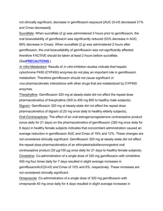 not clinically significant, decrease in gemifloxacin exposure [AUC (0-inf) decreased 21%
and Cmax decreased].
Sucralfate: When sucralfate (2 g) was administered 3 hours prior to gemifloxacin, the
oral bioavailability of gemifloxacin was significantly reduced (53% decrease in AUC;
69% decrease in Cmax). When sucralfate (2 g) was administered 2 hours after
gemifloxacin, the oral bioavailability of gemifloxacin was not significantly affected;
therefore FACTIVE should be taken at least 2 hours before sucralfate.
(SeePRECAUTIONS.)
In Vitro Metabolism: Results of in vitro inhibition studies indicate that hepatic
cytochrome P450 (CYP450) enzymes do not play an important role in gemifloxacin
metabolism. Therefore gemifloxacin should not cause significant in
vivo pharmacokinetic interactions with other drugs that are metabolized by CYP450
enzymes.
Theophylline: Gemifloxacin 320 mg at steady-state did not affect the repeat dose
pharmacokinetics of theophylline (300 to 400 mg BID to healthy male subjects).
Digoxin: Gemifloxacin 320 mg at steady-state did not affect the repeat dose
pharmacokinetics of digoxin (0.25 mg once daily to healthy elderly subjects).
Oral Contraceptives: The effect of an oral estrogen/progesterone contraceptive product
(once daily for 21 days) on the pharmacokinetics of gemifloxacin (320 mg once daily for
6 days) in healthy female subjects indicates that concomitant administration caused an
average reduction in gemifloxacin AUC and Cmax of 19% and 12%. These changes are
not considered clinically significant. Gemifloxacin 320 mg at steady-state did not affect
the repeat dose pharmacokinetics of an ethinylestradiol/levonorgestrol oral
contraceptive product (30 μg/150 μg once daily for 21 days to healthy female subjects).
Cimetidine: Co-administration of a single dose of 320 mg gemifloxacin with cimetidine
400 mg four times daily for 7 days resulted in slight average increases in
gemifloxacinAUC(0-inf) and Cmax of 10% and 6%, respectively. These increases are
not considered clinically significant.
Omeprazole: Co-administration of a single dose of 320 mg gemifloxacin with
omeprazole 40 mg once daily for 4 days resulted in slight average increases in
 