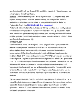 gemifloxacinAUC(0-inf) and Cmax of 10% and 11%, respectively. These increases are
not considered clinically significant.
Warfarin: Administration of repeated doses of gemifloxacin (320 mg once daily for 7
days) to healthy subjects on stable warfarin therapy had no significant effect on
warfarin-induced anticoagulant activity (i.e., International Normalized Ratios for
Prothrombin Time). (SeePRECAUTIONS: Drug Interactions.)
Probenecid: Administration of a single dose of 320 mg gemifloxacin to healthy subjects
who also received repeat doses of probenecid (total dose = 4.5 g) reduced the mean
renal clearance of gemifloxacin by approximately 50%, resulting in a mean increase of
45% in gemifloxacin AUC (0-inf) and a prolongation of mean half-life by 1.6 hours. Mean
gemifloxacinCmax increased 8%.
MICROBIOLOGY
Gemifloxacin has in vitro activity against a wide range of Gram-negative and Gram-
positive microorganisms. Gemifloxacin is bactericidal with minimum bactericidal
concentrations (MBCs) generally within one dilution of the minimum inhibitory
concentrations (MICs). Gemifloxacin acts by inhibiting DNA synthesis through the
inhibition of both DNA gyrase and topoisomerase IV (TOPO IV), which are essential for
bacterial growth.Streptococcuspneumoniae showing mutations in both DNA gyrase and
TOPO IV (double mutants) are resistant to most fluoroquinolones. Gemifloxacin has the
ability to inhibit both enzyme systems at therapeutically relevant drug levels in S.
pneumoniae (dual targeting), and has MIC values that are still in the susceptible range
for some of these double mutants. However, the presence of double mutants was not
evaluated in clinical trials; therefore, the clinical significance of these in vitro data are
unknown.
The mechanism of action of quinolones, including gemifloxacin, is different from that of
macrolides, beta-lactams, aminoglycosides, or tetracyclines; therefore, microorganisms
resistant to these classes of drugs may be susceptible to gemifloxacin and other
quinolones. There is no known cross-resistance between gemifloxacin and the above
mentioned classes of antimicrobials.
 