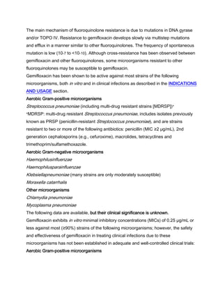 The main mechanism of fluoroquinolone resistance is due to mutations in DNA gyrase
and/or TOPO IV. Resistance to gemifloxacin develops slowly via multistep mutations
and efflux in a manner similar to other fluoroquinolones. The frequency of spontaneous
mutation is low (10-7 to <10-10). Although cross-resistance has been observed between
gemifloxacin and other fluoroquinolones, some microorganisms resistant to other
fluoroquinolones may be susceptible to gemifloxacin.
Gemifloxacin has been shown to be active against most strains of the following
microorganisms, both in vitro and in clinical infections as described in the INDICATIONS
AND USAGE section.
Aerobic Gram-positive microorganisms
Streptococcus pneumoniae (including multi-drug resistant strains [MDRSP])*
*MDRSP: multi-drug resistant Streptococcus pneumoniae, includes isolates previously
known as PRSP (penicillin-resistant Streptococcus pneumoniae), and are strains
resistant to two or more of the following antibiotics: penicillin (MIC ≥2 μg/mL), 2nd
generation cephalosporins (e.g., cefuroxime), macrolides, tetracyclines and
trimethoprim/sulfamethoxazole.
Aerobic Gram-negative microorganisms
Haemophilusinfluenzae
Haemophilusparainfluenzae
Klebsiellapneumoniae (many strains are only moderately susceptible)
Moraxella catarrhalis
Other microorganisms
Chlamydia pneumoniae
Mycoplasma pneumoniae
The following data are available, but their clinical significance is unknown.
Gemifloxacin exhibits in vitro minimal inhibitory concentrations (MICs) of 0.25 μg/mL or
less against most (≥90%) strains of the following microorganisms; however, the safety
and effectiveness of gemifloxacin in treating clinical infections due to these
microorganisms has not been established in adequate and well-controlled clinical trials:
Aerobic Gram-positive microorganisms
 