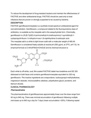 To reduce the development of drug-resistant bacteria and maintain the effectiveness of
FACTIVE and other antibacterial drugs, FACTIVE should be used only to treat
infections that are proven or strongly suspected to be caused by bacteria.
DESCRIPTION
FACTIVE (gemifloxacinmesylate) is a synthetic broad-spectrum antibacterial agent for
oral administration. Gemifloxacin, a compound related to the fluoroquinolone class of
antibiotics, is available as the mesylate salt in the sesquihydrate form. Chemically,
gemifloxacin is (R,S)-7-[(4Z)-3-(aminomethyl)-4-(methoxyimino)-1-pyrrolidinyl]-1-
cyclopropyl-6-fluoro-1,4-dihydro-4-oxo-1,8-naphthyridine-3-carboxylic acid.
The mesylate salt is a white to light brown solid with a molecular weight of 485.49.
Gemifloxacin is considered freely soluble at neutral pH (350 μg/mL at 37ºC, pH 7.0). Its
empirical formula is C18H20FN5O4•CH4O3S and its chemical structure is:
Each white to off-white, oval, film-coated FACTIVE tablet has breaklines and GE 320
debossed on both faces and contains gemifloxacinmesylate equivalent to 320 mg
gemifloxacin. The inactive ingredients are crospovidone, hydroxypropyl methylcellulose,
magnesium stearate, microcrystalline cellulose, polyethylene glycol, povidone, and
titanium dioxide.
CLINICAL PHARMACOLOGY
Pharmacokinetics
The pharmacokinetics of gemifloxacinare approximately linear over the dose range from
40 mg to 640 mg. There was minimal accumulation of gemifloxacin following multiple
oral doses up to 640 mg a day for 7 days (mean accumulation <20%). Following repeat
 