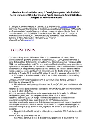 Gemina, Fabrizio Palenzona, il Consiglio approva i risultati del
  terzo trimestre 2011. Lorenzo Lo Presti nominato Amministratore
                    Delegato di Aeroporti di Roma



Il Consiglio di Amministrazione di Gemina S.p.A, presieduto da Fabrizio Palenzona, ha
approvato il Resoconto Intermedio di Gestione consolidato al 30 settembre 2011 redatto
applicando i principi contabili internazionali che comprende, oltre a Gemina S.p.A., le
controllate ADR S.p.A. (95,89%) e Fiumicino Energia S.r.l. (87,14%). Il Consiglio di
Amministrazione di ADR S.p.A. ha nominato l’Ing. Lorenzo Lo Presti Amministratore
Delegato di ADR. Il Curriculum Vitae dell'Ing. Lo Presti e'
disponibile sul sito www.adr.it.




Contratto di Programma: definita con ENAC la documentazione per l’avvio della
consultazione con gli utenti (piano degli investimenti 2012 - 2044, piano del traffico e
piano della qualità e dell’ambiente) e inviato all’Ente il Piano Economico Finanziario 2012 –
2044. Una rapida conclusione dell’iter approvativo del Contratto di Programma costituisce
il presupposto indispensabile per l’implementazione di un piano di sviluppo infrastrutturale
che consenta un adeguamento progressivo della capacità, dei servizi e della qualità del
nostro aeroporto, nonché per favorire il rifinanziamento del debito, originato nel 2001,
stante che la Tranche A1 di nominali 500 milioni di euro è in scadenza a febbraio 2013.
    ● Il Consiglio di Amministrazione di ADR S.p.A. in data odierna ha nominato l’Ing.
        Lorenzo
Lo Presti Amministratore Delegato di ADR. Il Curriculum Vitae dell'Ing. Lo Presti e'
disponibile sul sito www.adr.it.
    ● Nei primi nove mesi passeggeri in crescita a Roma (+5,0%), con tassi inferiori alla
        media
nazionale a seguito della sostanziale saturazione infrastrutturale, con forte rallentamento
nel mese di ottobre (+0,7%).
Nei primi nove mesi a Fiumicino è stata superata per 40 volte la soglia dei 128.000
passeggeri al giorno, con criticità operative crescenti e rischi di rottura.
Redditività operativa (EBITDA margin “normalizzato” (calcolato con esclusione di
accantonamenti ai fondi poste straordinarie) del 48,4%) sostanzialmente
invariata a seguito della saturazione delle infrastrutture aeroportuali e aumento dei costi
operativi per mantenere i livelli di servizio. Perdita netta di competenza del Gruppo dei
primi nove mesi pari a 0,9 milioni di euro, rispetto a 7,6 milioni di euro del periodo a
confronto.
    ● Nonostante le difficoltà operative e l’incertezza regolatoria, ADR S.p.A. ha investito
        49,8
milioni di euro nei primi 9 mesi del 2011.
    ● Con Alitalia continua la linea di disaccordo sul pagamento di alcuni servizi resi.
 