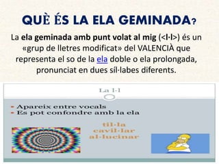 QUÈ ÉS LA ELA GEMINADA?
La ela geminada amb punt volat al mig (<l·l>) és un
«grup de lletres modificat» del VALENCIÀ que
representa el so de la ela doble o ela prolongada,
pronunciat en dues síl·labes diferents.
 