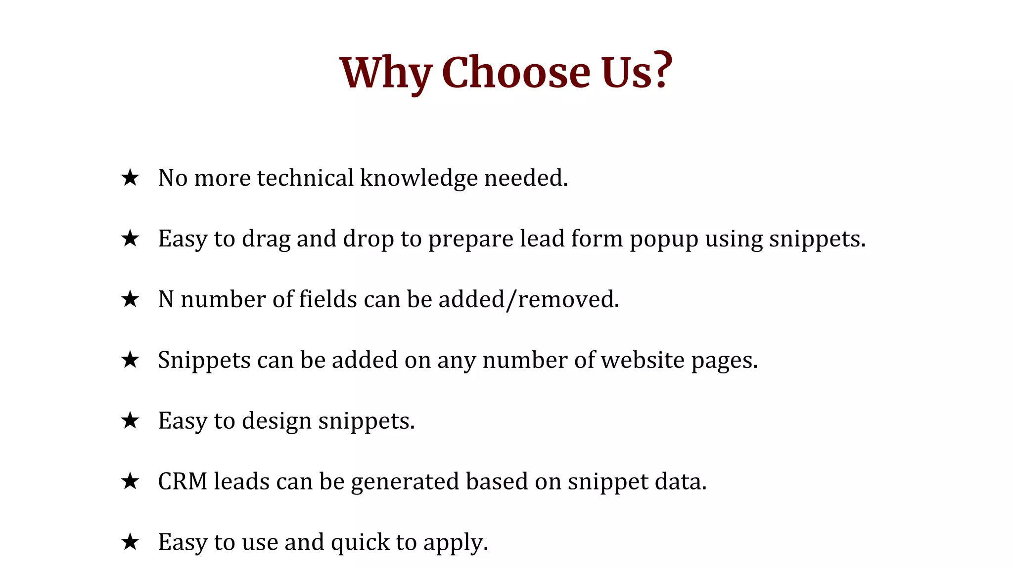 Why Choose Us?
★ No more technical knowledge needed.
★ Easy to drag and drop to prepare lead form popup using snippets.
★ N number of fields can be added/removed.
★ Snippets can be added on any number of website pages.
★ Easy to design snippets.
★ CRM leads can be generated based on snippet data.
★ Easy to use and quick to apply.
 