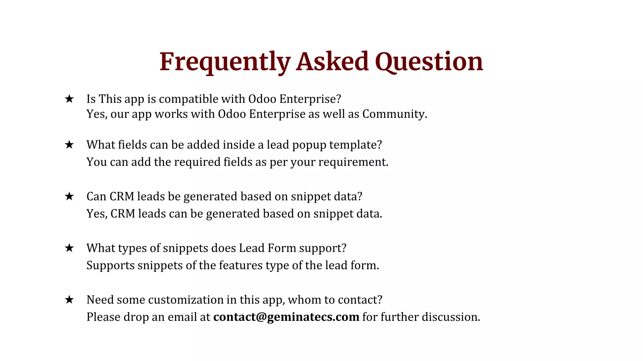Frequently Asked Question
★ Is This app is compatible with Odoo Enterprise?
Yes, our app works with Odoo Enterprise as well as Community.
★ What fields can be added inside a lead popup template?
You can add the required fields as per your requirement.
★ Can CRM leads be generated based on snippet data?
Yes, CRM leads can be generated based on snippet data.
★ What types of snippets does Lead Form support?
Supports snippets of the features type of the lead form.
★ Need some customization in this app, whom to contact?
Please drop an email at contact@geminatecs.com for further discussion.
 