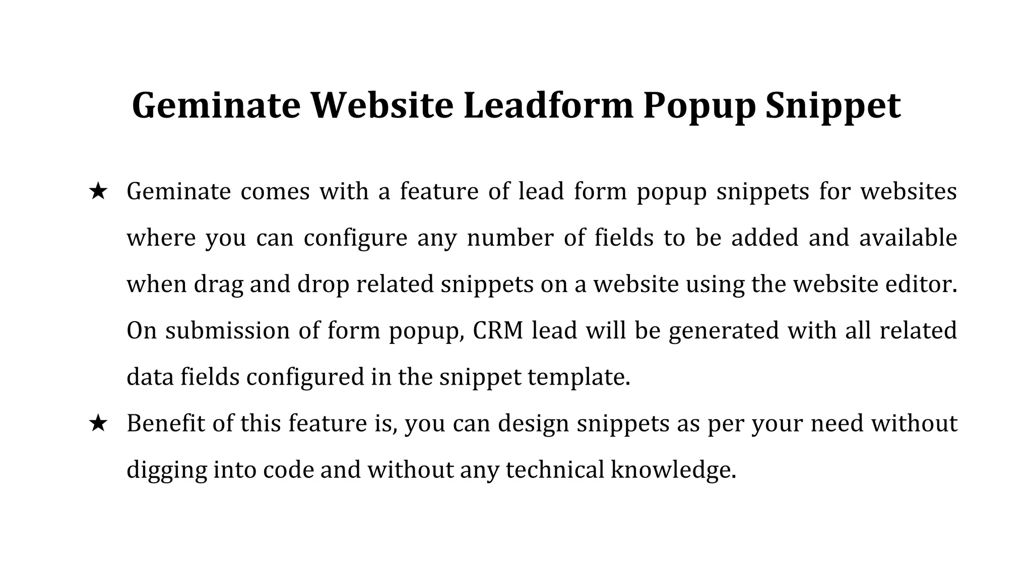 Geminate Website Leadform Popup Snippet
★ Geminate comes with a feature of lead form popup snippets for websites
where you can configure any number of fields to be added and available
when drag and drop related snippets on a website using the website editor.
On submission of form popup, CRM lead will be generated with all related
data fields configured in the snippet template.
★ Benefit of this feature is, you can design snippets as per your need without
digging into code and without any technical knowledge.
 
