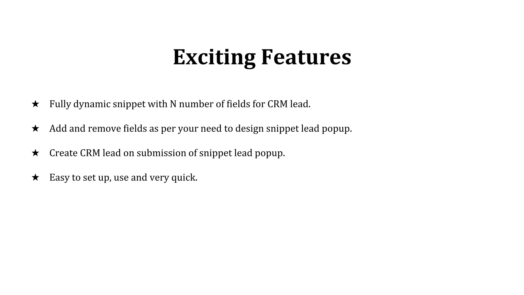 Exciting Features
★ Fully dynamic snippet with N number of fields for CRM lead.
★ Add and remove fields as per your need to design snippet lead popup.
★ Create CRM lead on submission of snippet lead popup.
★ Easy to set up, use and very quick.
 