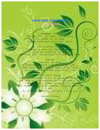 HOW DID YOU KNOW
                Gary Valenciano


               I remember so well
       The day that you came into my life
             You asked for my name
        You had the most beautiful smile

           My life started to change
      I'd wake up each day feeling alright
           With you right by my side
  Makes me feel things will work out just fine

                     CHORUS
                How did you know
      I needed someone like you in my life
   That there was an empty space in my heart
     You came at the right time in my life

               I'll never forget
  How you brought the sun to shine in my life
 And took all the worries and fears that I had
     I guess what I'm really trying to say
It's not everyday that someone like you comes my
                       way
    No words can express how much I love you

                 Repeat Chorus
 