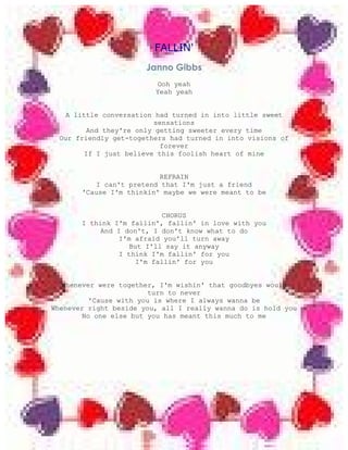 FALLIN'
                       Janno Gibbs
                          Ooh yeah
                         Yeah yeah


   A little conversation had turned in into little sweet
                          sensations
         And they're only getting sweeter every time
  Our friendly get-togethers had turned in into visions of
                           forever
        If I just believe this foolish heart of mine


                           REFRAIN
           I can't pretend that I'm just a friend
       'Cause I'm thinkin' maybe we were meant to be


                             CHORUS
       I think I'm fallin', fallin' in love with you
            And I don't, I don't know what to do
                 I'm afraid you'll turn away
                    But I'll say it anyway
                 I think I'm fallin' for you
                      I'm fallin' for you


  Whenever were together, I'm wishin' that goodbyes would
                         turn to never
          'Cause with you is where I always wanna be
Whenever right beside you, all I really wanna do is hold you
        No one else but you has meant this much to me
 