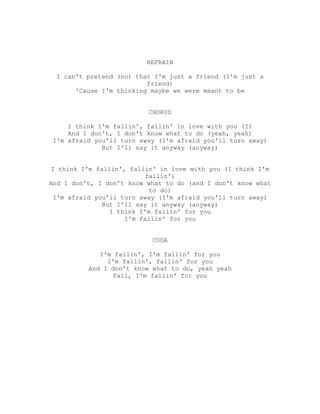 REFRAIN

  I can't pretend (no) that I'm just a friend (I'm just a
                          friend)
       'Cause I'm thinking maybe we were meant to be


                          CHORUS

     I think I'm fallin', fallin' in love with you (I)
     And I don't, I don't know what to do (yeah, yeah)
 I'm afraid you'll turn away (I'm afraid you'll turn away)
              But I'll say it anyway (anyway)


I think I'm fallin', fallin' in love with you (I think I'm
                          fallin')
And I don't, I don't know what to do (and I don't know what
                           to do)
 I'm afraid you'll turn away (I'm afraid you'll turn away)
              But I'll say it anyway (anyway)
                I think I'm fallin' for you
                    I'm fallin' for you


                           CODA

             I'm fallin', I'm fallin' for you
               I'm fallin', fallin' for you
          And I don't know what to do, yeah yeah
                 Fall, I'm fallin' for you
 