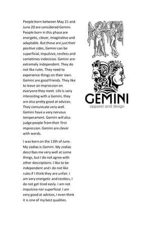 People born between May 21 and
June 20 are considered Gemini.
People born in this phaseare
energetic, clever, imaginative and
adaptable. But those are justtheir
positive sides, Gemini can be
superficial, impulsive, restless and
sometimes indecisive. Gemini are
extremely independent. They do
not like rules. They need to
experience things on their own.
Gemini are good friends. They like
to leave an impression on
everyonethey meet. Life is very
interesting with a Gemini, they
are also pretty good at advices.
They comunicate very well.
Gemini havea very nervous
temperament. Gemini will also
judgepeople fromtheir first
impression. Gemini are clever
with words.
I was born on the 13th of June.
My zodiac is Gemini. My zodiac
describes me very well at some
things, but I do not agree with
other descriptions. I like to be
independent and i do not like
rules if I think they are unfair. I
am very energetic and restless, I
do not get tired easly. I am not
impulsive nor superficial. I am
very good at advices, I even think
it is one of my best qualities.
 