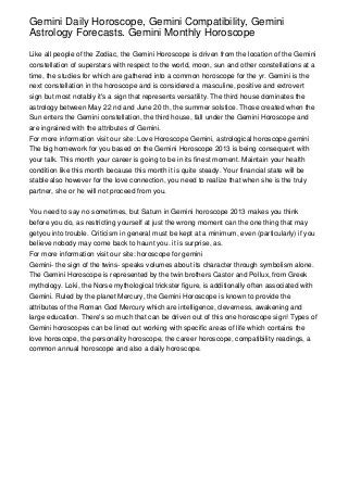 Gemini Daily Horoscope, Gemini Compatibility, Gemini
Astrology Forecasts. Gemini Monthly Horoscope

Like all people of the Zodiac, the Gemini Horoscope is driven from the location of the Gemini
constellation of superstars with respect to the world, moon, sun and other constellations at a
time, the studies for which are gathered into a common horoscope for the yr. Gemini is the
next constellation in the horoscope and is considered a masculine, positive and extrovert
sign but most notably it's a sign that represents versatility. The third house dominates the
astrology between May 22 nd and June 20 th, the summer solstice. Those created when the
Sun enters the Gemini constellation, the third house, fall under the Gemini Horoscope and
are ingrained with the attributes of Gemini.
For more information visit our site: Love Horoscope Gemini, astrological horoscope.gemini
The big homework for you based on the Gemini Horoscope 2013 is being consequent with
your talk. This month your career is going to be in its finest moment. Maintain your health
condition like this month because this month it is quite steady. Your financial state will be
stable also however for the love connection, you need to realize that when she is the truly
partner, she or he will not proceed from you.


You need to say no sometimes, but Saturn in Gemini horoscope 2013 makes you think
before you do, as restricting yourself at just the wrong moment can the one thing that may
getyou into trouble. Criticism in general must be kept at a minimum, even (particularly) if you
believe nobody may come back to haunt you. it is surprise, as.
For more information visit our site: horoscope for gemini
Gemini- the sign of the twins- speaks volumes about its character through symbolism alone.
The Gemini Horoscope is represented by the twin brothers Castor and Pollux, from Greek
mythology. Loki, the Norse mythological trickster figure, is additionally often associated with
Gemini. Ruled by the planet Mercury, the Gemini Horoscope is known to provide the
attributes of the Roman God Mercury which are intelligence, cleverness, awakening and
large education. There's so much that can be driven out of this one horoscope sign! Types of
Gemini horoscopes can be lined out working with specific areas of life which contains the
love horoscope, the personality horoscope, the career horoscope, compatibility readings, a
common annual horoscope and also a daily horoscope.
 