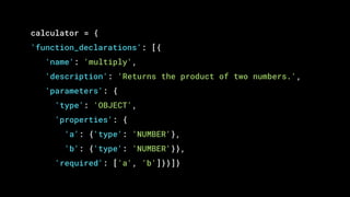 calculator = {
'function_declarations': [{
'name': 'multiply',
'description': 'Returns the product of two numbers.',
'parameters': {
'type': 'OBJECT',
'properties': {
'a': {'type': 'NUMBER'},
'b': {'type': 'NUMBER'}},
'required': ['a', 'b']}}]}
 