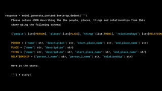 response = model.generate_content(textwrap.dedent("""
Please return JSON describing the the people, places, things and relationships from this
story using the following schema:
{"people": list[PERSON], "places":list[PLACE], "things":list[THING], "relationships": list[RELATIONS
PERSON = {"name": str, "description": str, "start_place_name": str, "end_place_name": str}
PLACE = {"name": str, "description": str}
THING = {"name": str, "description": str, "start_place_name": str, "end_place_name": str}
RELATIONSHIP = {"person_1_name": str, "person_2_name": str, "relationship": str}
Here is the story:
""") + story)
 