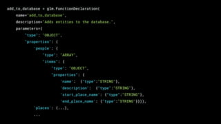 add_to_database = glm.FunctionDeclaration(
name="add_to_database",
description="Adds entities to the database.",
parameters={
"type": "OBJECT",
"properties": {
'people': {
"type": "ARRAY",
"items": {
"type": "OBJECT",
"properties": {
'name': {"type":"STRING"},
'description': {"type":"STRING"},
'start_place_name': {"type":"STRING"},
'end_place_name': {"type":"STRING"}})),
'places': {...},
...
 