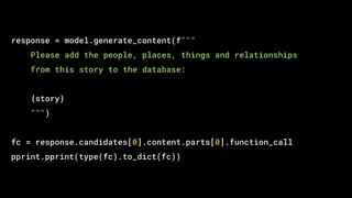 response = model.generate_content(f"""
Please add the people, places, things and relationships
from this story to the database:
{story}
""")
fc = response.candidates[0].content.parts[0].function_call
pprint.pprint(type(fc).to_dict(fc))
 