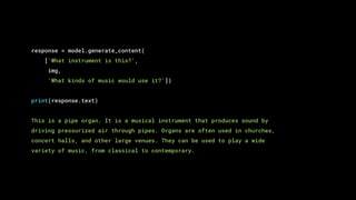 response = model.generate_content(
['What instrument is this?',
img,
'What kinds of music would use it?'])
print(response.text)
This is a pipe organ. It is a musical instrument that produces sound by
driving pressurized air through pipes. Organs are often used in churches,
concert halls, and other large venues. They can be used to play a wide
variety of music, from classical to contemporary.
 