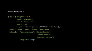 pprint(form.dict())
{'dog': {'age_years': 3.0,
'breed': 'Cavoodle',
'color': 'Black & Tan',
'name': 'Fido',
'temperament': <Temperament.FRIENDLY: 'friendly'>},
'owner': {'name': 'Mark', 'phone': '0491570006'},
'schedule': {'days_and_times': ['Monday Morning',
'Tuesday Morning',
'Wednesday Morning'],
'regular': True}}
 