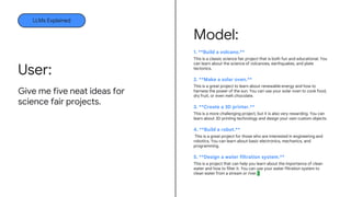 Model:
1. **Build a volcano.**
This is a classic science fair project that is both fun and educational. You
can learn about the science of volcanoes, earthquakes, and plate
tectonics.
2. **Make a solar oven.**
This is a great project to learn about renewable energy and how to
harness the power of the sun. You can use your solar oven to cook food,
dry fruit, or even melt chocolate.
3. **Create a 3D printer.**
This is a more challenging project, but it is also very rewarding. You can
learn about 3D printing technology and design your own custom objects.
4. **Build a robot.**
This is a great project for those who are interested in engineering and
robotics. You can learn about basic electronics, mechanics, and
programming.
5. **Design a water filtration system.**
This is a project that can help you learn about the importance of clean
water and how to filter it. You can use your water filtration system to
clean water from a stream or river.
LLMs Explained
Give me five neat ideas for
science fair projects.
User:
 