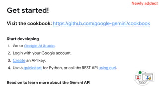Visit the cookbook: https://github.com/google-gemini/cookbook
Start developing
1. Go to Google AI Studio.
2. Login with your Google account.
3. Create an API key.
4. Use a quickstart for Python, or call the REST API using curl.
Read on to learn more about the Gemini API
Get started!
Newly added!
 
